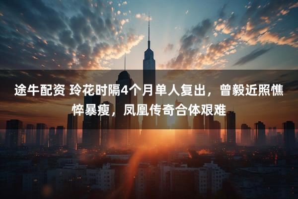 途牛配资 玲花时隔4个月单人复出，曾毅近照憔悴暴瘦，凤凰传奇合体艰难