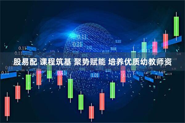 股易配 课程筑基 聚势赋能 培养优质幼教师资