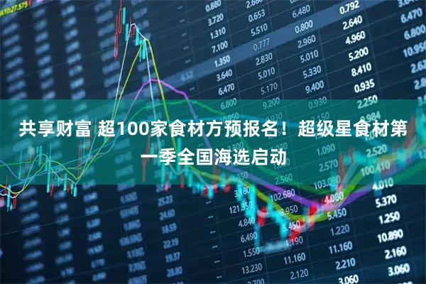 共享财富 超100家食材方预报名！超级星食材第一季全国海选启动
