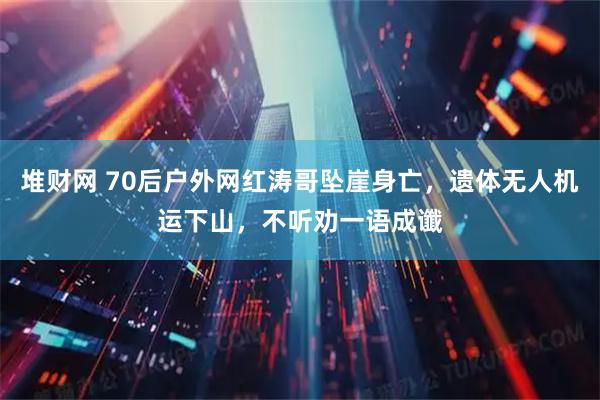 堆财网 70后户外网红涛哥坠崖身亡,遗体无人机运下山,不听劝一语成谶