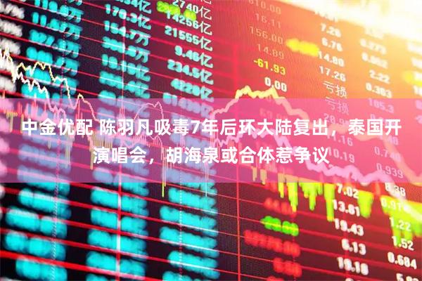 中金优配 陈羽凡吸毒7年后环大陆复出，泰国开演唱会，胡海泉或合体惹争议