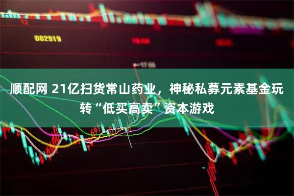 顺配网 21亿扫货常山药业，神秘私募元素基金玩转“低买高卖”资本游戏