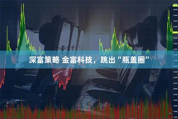 深富策略 金富科技，跳出“瓶盖圈”
