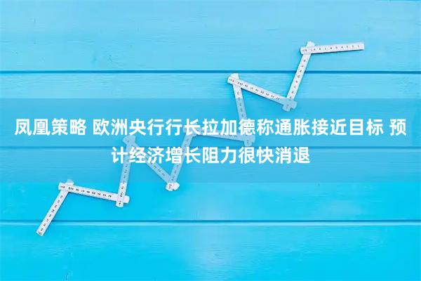 凤凰策略 欧洲央行行长拉加德称通胀接近目标 预计经济增长阻力很快消退