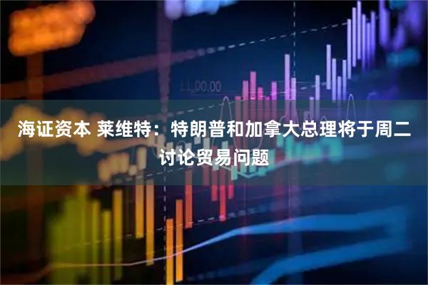 海证资本 莱维特：特朗普和加拿大总理将于周二讨论贸易问题