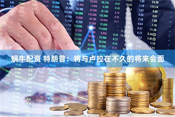 蜗牛配资 特朗普：将与卢拉在不久的将来会面