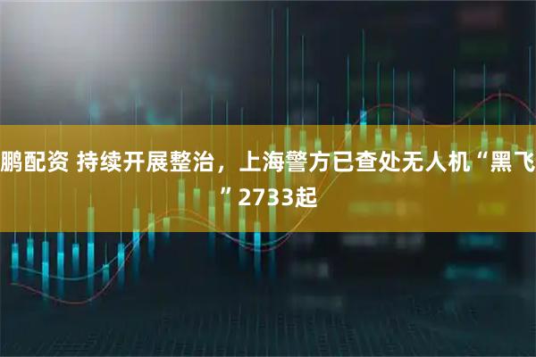 鹏配资 持续开展整治，上海警方已查处无人机“黑飞”2733起