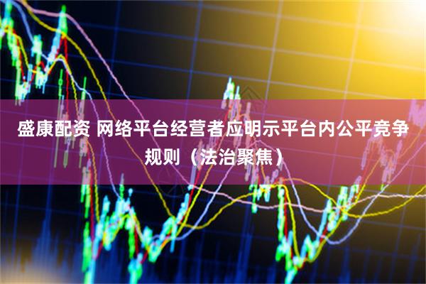 盛康配资 网络平台经营者应明示平台内公平竞争规则（法治聚焦）
