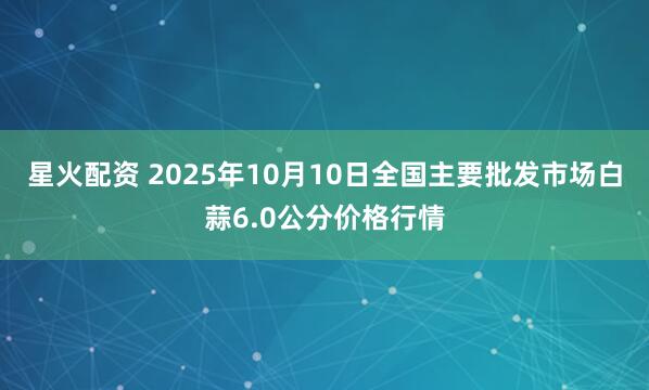 星火配资 2025年10月10日全国主要批发市场白蒜6.0公分价格行情