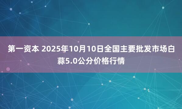 第一资本 2025年10月10日全国主要批发市场白蒜5.0公分价格行情