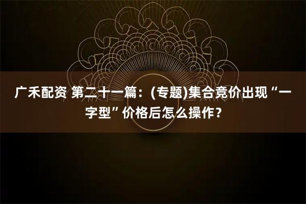 广禾配资 第二十一篇：(专题)集合竞价出现“一字型”价格后怎么操作？