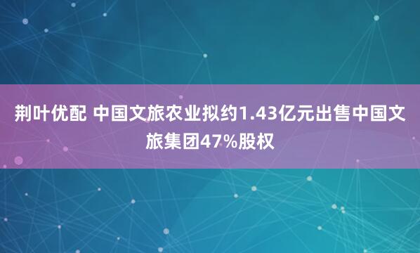 荆叶优配 中国文旅农业拟约1.43亿元出售中国文旅集团47%股权