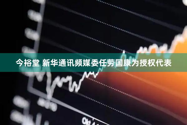 今裕堂 新华通讯频媒委任劳国康为授权代表