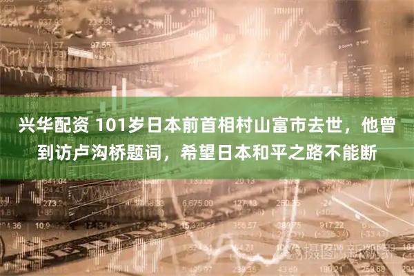 兴华配资 101岁日本前首相村山富市去世，他曾到访卢沟桥题词，希望日本和平之路不能断