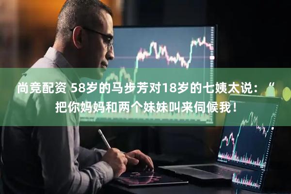 尚竞配资 58岁的马步芳对18岁的七姨太说：“把你妈妈和两个妹妹叫来伺候我！