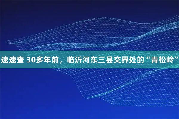 速速查 30多年前，临沂河东三县交界处的“青松岭”