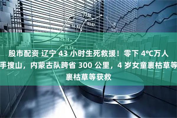 股市配资 辽宁 43 小时生死救援！零下 4℃万人手拉手搜山，内蒙古队跨省 300 公里，4 岁女童裹枯草等获救