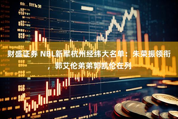 财盛证券 NBL新军杭州经纬大名单：朱荣振领衔，郭艾伦弟弟郭凯伦在列