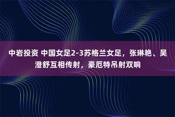 中岩投资 中国女足2-3苏格兰女足，张琳艳、吴澄舒互相传射，豪厄特吊射双响