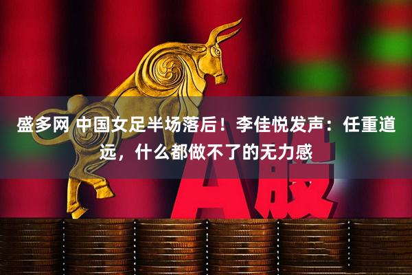 盛多网 中国女足半场落后！李佳悦发声：任重道远，什么都做不了的无力感
