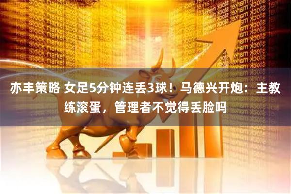 亦丰策略 女足5分钟连丢3球！马德兴开炮：主教练滚蛋，管理者不觉得丢脸吗