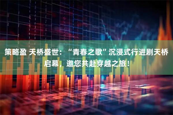 策略盈 天桥盛世：“青春之歌”沉浸式行进剧天桥启幕，邀您共赴穿越之旅！