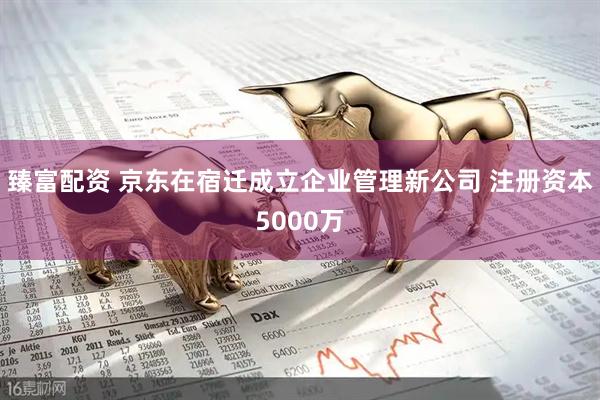 臻富配资 京东在宿迁成立企业管理新公司 注册资本5000万