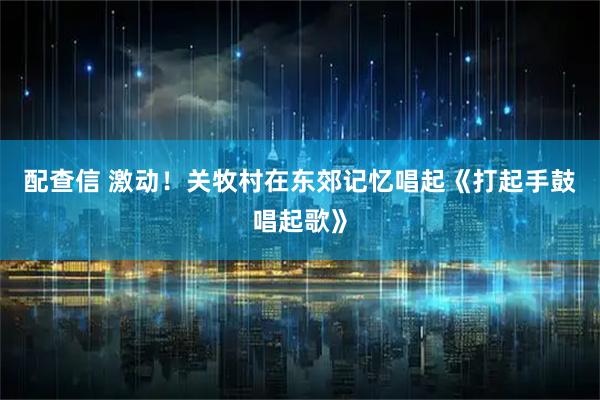 配查信 激动！关牧村在东郊记忆唱起《打起手鼓唱起歌》