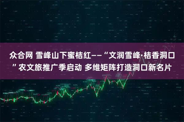 众合网 雪峰山下蜜桔红——“文润雪峰·桔香洞口”农文旅推广季启动 多维矩阵打造洞口新名片