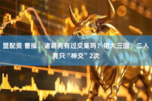 盟配资 曹操、诸葛亮有过交集吗？偌大三国，二人竟只“神交”2次