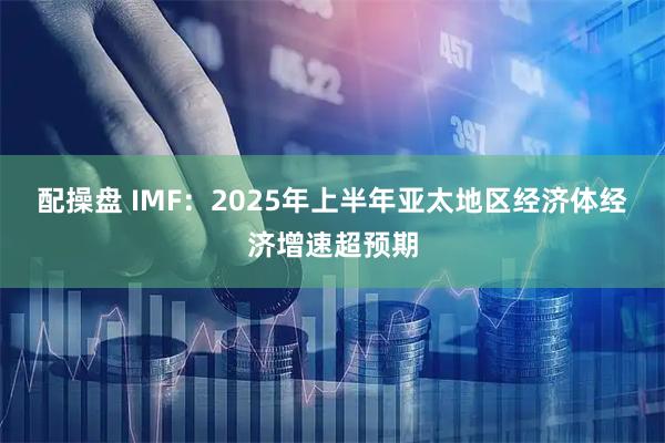配操盘 IMF：2025年上半年亚太地区经济体经济增速超预期