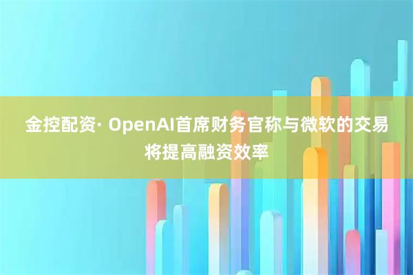 金控配资· OpenAI首席财务官称与微软的交易将提高融资效率