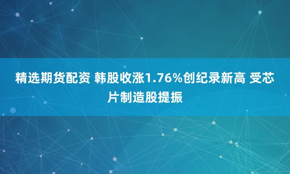 精选期货配资 韩股收涨1.76%创纪录新高 受芯片制造股提振