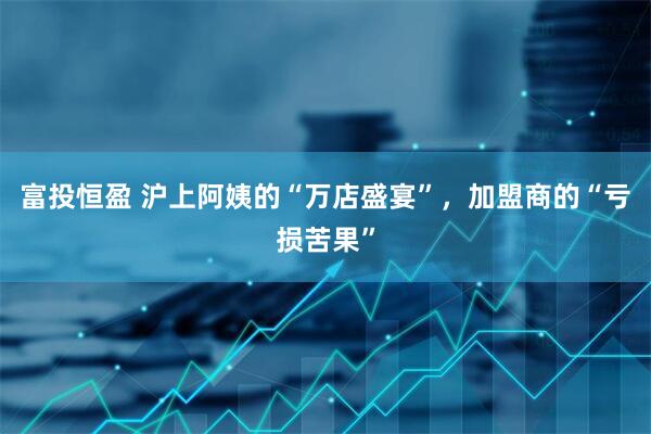 富投恒盈 沪上阿姨的“万店盛宴”，加盟商的“亏损苦果”