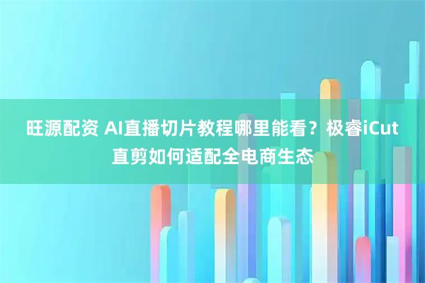 旺源配资 AI直播切片教程哪里能看？极睿iCut直剪如何适配全电商生态