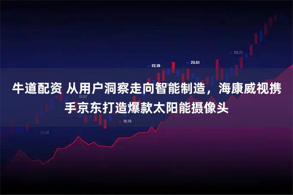 牛道配资 从用户洞察走向智能制造，海康威视携手京东打造爆款太阳能摄像头