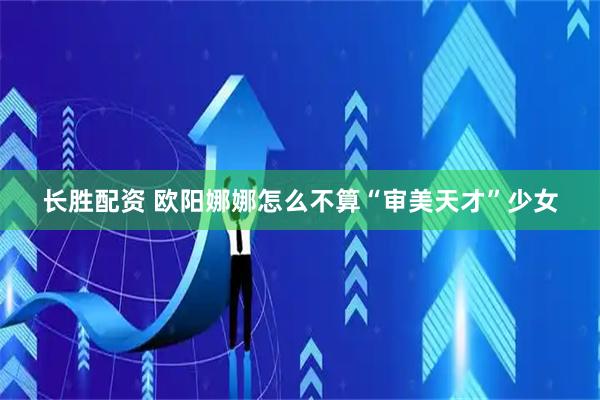 长胜配资 欧阳娜娜怎么不算“审美天才”少女
