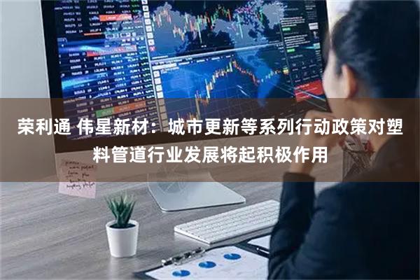 荣利通 伟星新材：城市更新等系列行动政策对塑料管道行业发展将起积极作用
