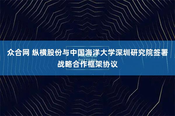 众合网 纵横股份与中国海洋大学深圳研究院签署战略合作框架协议