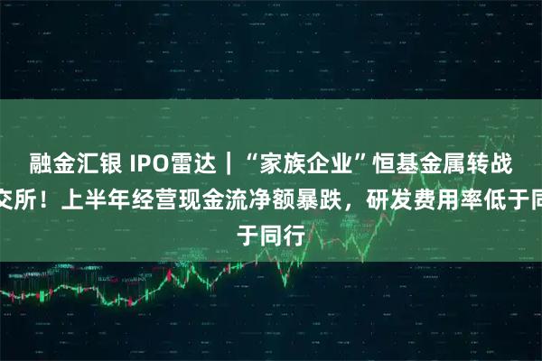 融金汇银 IPO雷达｜“家族企业”恒基金属转战北交所！上半年经营现金流净额暴跌，研发费用率低于同行