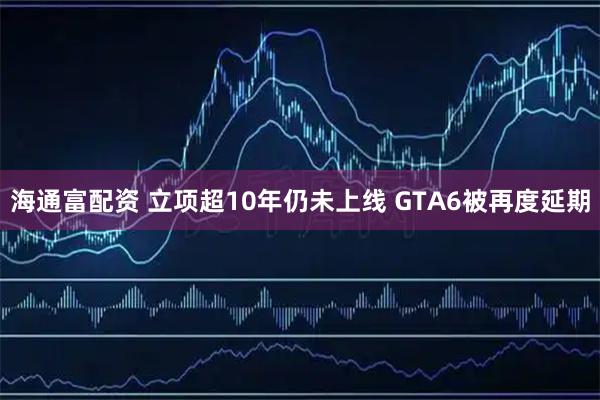 海通富配资 立项超10年仍未上线 GTA6被再度延期