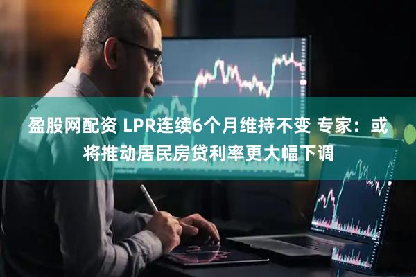 盈股网配资 LPR连续6个月维持不变 专家：或将推动居民房贷利率更大幅下调