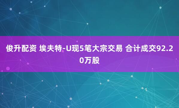 俊升配资 埃夫特-U现5笔大宗交易 合计成交92.20万股