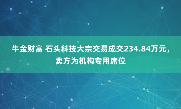 牛金财富 石头科技大宗交易成交234.84万元，卖方为机构专用席位