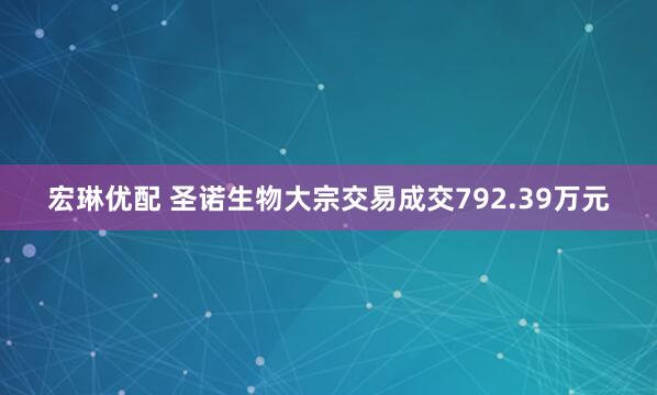 宏琳优配 圣诺生物大宗交易成交792.39万元