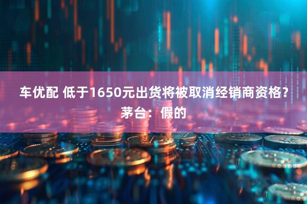 车优配 低于1650元出货将被取消经销商资格？茅台：假的