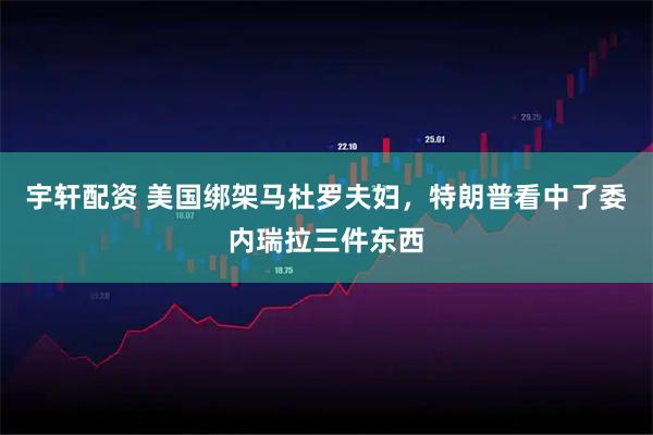宇轩配资 美国绑架马杜罗夫妇，特朗普看中了委内瑞拉三件东西