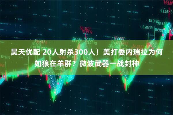 昊天优配 20人射杀300人！美打委内瑞拉为何如狼在羊群？微波武器一战封神