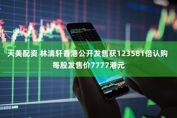 天美配资 林清轩香港公开发售获123581倍认购 每股发售价7777港元