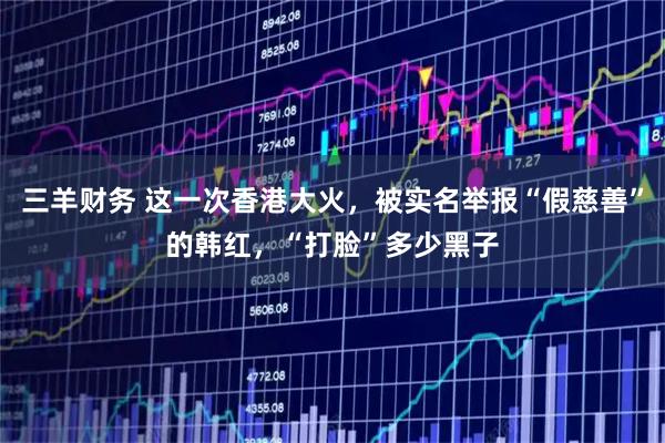 三羊财务 这一次香港大火，被实名举报“假慈善”的韩红，“打脸”多少黑子